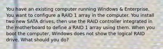 You have an existing computer running Windows & Enterprise. You want to configure a RAID 1 array in the computer. You install two new SATA drives, then use the RAID controller integrated in the motherboard to define a RAID 1 array using them. When you boot the computer, Windows does not show the logical RAID drive. What should you do?