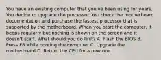 You have an existing computer that you've been using for years. You decide to upgrade the processor. You check the motherboard documentation and purchase the fastest processor that is supported by the motherboard. When you start the computer, it beeps regularly but nothing is shown on the screen and it doesn't start. What should you do first? A. Flash the BIOS B. Press F8 while booting the computer C. Upgrade the motherboard D. Return the CPU for a new one