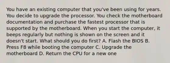 You have an existing computer that you've been using for years. You decide to upgrade the processor. You check the motherboard documentation and purchase the fastest processor that is supported by the motherboard. When you start the computer, it beeps regularly but nothing is shown on the screen and it doesn't start. What should you do first? A. Flash the BIOS B. Press F8 while booting the computer C. Upgrade the motherboard D. Return the CPU for a new one