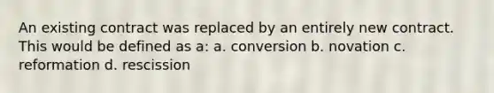 An existing contract was replaced by an entirely new contract. This would be defined as a: a. conversion b. novation c. reformation d. rescission