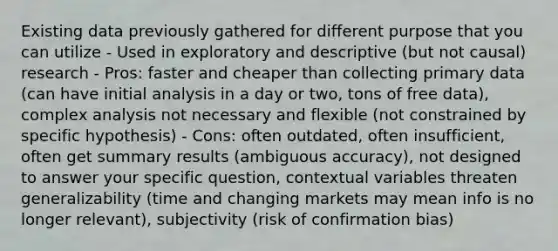 Existing data previously gathered for different purpose that you can utilize - Used in exploratory and descriptive (but not causal) research - Pros: faster and cheaper than collecting primary data (can have initial analysis in a day or two, tons of free data), complex analysis not necessary and flexible (not constrained by specific hypothesis) - Cons: often outdated, often insufficient, often get summary results (ambiguous accuracy), not designed to answer your specific question, contextual variables threaten generalizability (time and changing markets may mean info is no longer relevant), subjectivity (risk of confirmation bias)