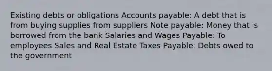 Existing debts or obligations Accounts payable: A debt that is from buying supplies from suppliers Note payable: Money that is borrowed from the bank Salaries and Wages Payable: To employees Sales and Real Estate Taxes Payable: Debts owed to the government