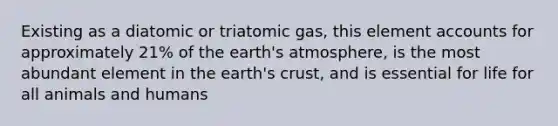 Existing as a diatomic or triatomic gas, this elemen<a href='https://www.questionai.com/knowledge/k7x83BRk9p-t-accounts' class='anchor-knowledge'>t accounts</a> for approximately 21% of the <a href='https://www.questionai.com/knowledge/kRonPjS5DU-earths-atmosphere' class='anchor-knowledge'>earth's atmosphere</a>, is the most abundant element in the earth's crust, and is essential for life for all animals and humans