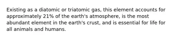 Existing as a diatomic or triatomic gas, this element accounts for approximately 21% of the earth's atmosphere, is the most abundant element in the earth's crust, and is essential for life for all animals and humans.