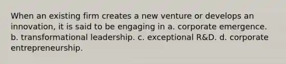 When an existing firm creates a new venture or develops an innovation, it is said to be engaging in a. corporate emergence. b. transformational leadership. c. exceptional R&D. d. corporate entrepreneurship.