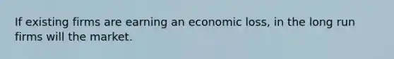 If existing firms are earning an economic loss, in the long run firms will the market.