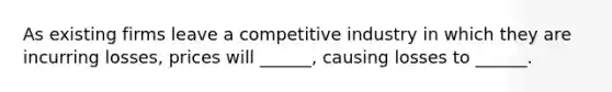 As existing firms leave a competitive industry in which they are incurring losses, prices will ______, causing losses to ______.