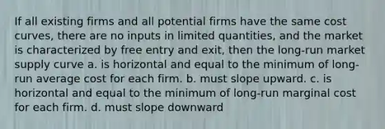 If all existing firms and all potential firms have the same cost curves, there are no inputs in limited quantities, and the market is characterized by free entry and exit, then the long-run market supply curve a. is horizontal and equal to the minimum of long-run average cost for each firm. b. must slope upward. c. is horizontal and equal to the minimum of long-run marginal cost for each firm. d. must slope downward