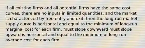 If all existing firms and all potential firms have the same cost curves, there are no inputs in limited quantities, and the market is characterized by free entry and exit, then the long-run market supply curve is horizontal and equal to the minimum of long-run marginal cost for each firm. must slope downward must slope upward is horizontal and equal to the minimum of long-run average cost for each firm