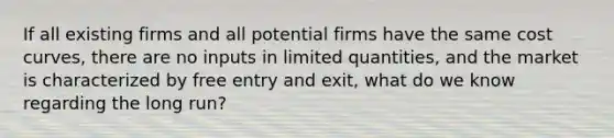 If all existing firms and all potential firms have the same cost curves, there are no inputs in limited quantities, and the market is characterized by free entry and exit, what do we know regarding the long run?