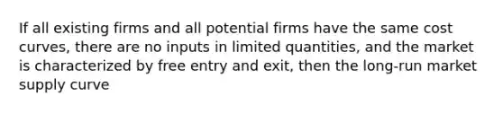 If all existing firms and all potential firms have the same cost curves, there are no inputs in limited quantities, and the market is characterized by free entry and exit, then the long-run market supply curve