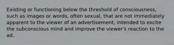 Existing or functioning below the threshold of consciousness, such as images or words, often sexual, that are not immediately apparent to the viewer of an advertisement, intended to excite the subconscious mind and improve the viewer's reaction to the ad.