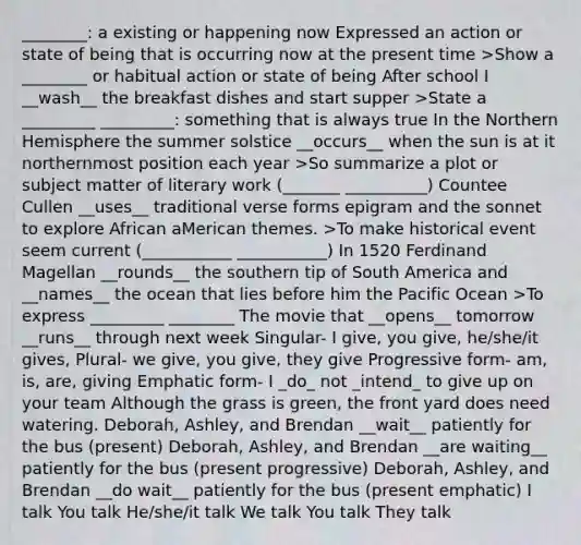 ________: a existing or happening now Expressed an action or state of being that is occurring now at the present time >Show a ________ or habitual action or state of being After school I __wash__ the breakfast dishes and start supper >State a _________ _________: something that is always true In the Northern Hemisphere the summer solstice __occurs__ when the sun is at it northernmost position each year >So summarize a plot or subject matter of literary work (_______ __________) Countee Cullen __uses__ traditional verse forms epigram and the sonnet to explore African aMerican themes. >To make historical event seem current (___________ ___________) In 1520 Ferdinand Magellan __rounds__ the southern tip of South America and __names__ the ocean that lies before him the Pacific Ocean >To express _________ ________ The movie that __opens__ tomorrow __runs__ through next week Singular- I give, you give, he/she/it gives, Plural- we give, you give, they give Progressive form- am, is, are, giving Emphatic form- I _do_ not _intend_ to give up on your team Although the grass is green, the front yard does need watering. Deborah, Ashley, and Brendan __wait__ patiently for the bus (present) Deborah, Ashley, and Brendan __are waiting__ patiently for the bus (present progressive) Deborah, Ashley, and Brendan __do wait__ patiently for the bus (present emphatic) I talk You talk He/she/it talk We talk You talk They talk
