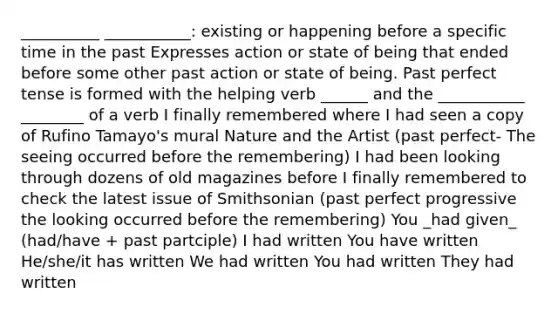 __________ ___________: existing or happening before a specific time in the past Expresses action or state of being that ended before some other past action or state of being. Past perfect tense is formed with the helping verb ______ and the ___________ ________ of a verb I finally remembered where I had seen a copy of Rufino Tamayo's mural Nature and the Artist (past perfect- The seeing occurred before the remembering) I had been looking through dozens of old magazines before I finally remembered to check the latest issue of Smithsonian (past perfect progressive the looking occurred before the remembering) You _had given_ (had/have + past partciple) I had written You have written He/she/it has written We had written You had written They had written