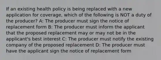 If an existing health policy is being replaced with a new application for coverage, which of the following is NOT a duty of the producer? A: The producer must sign the notice of replacement form B: The producer must inform the applicant that the proposed replacement may or may not be in the applicant's best interest C: The producer must notify the existing company of the proposed replacement D: The producer must have the applicant sign the notice of replacement form