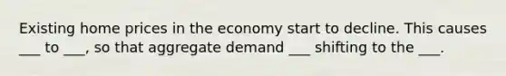 Existing home prices in the economy start to decline. This causes ___ to ___, so that aggregate demand ___ shifting to the ___.