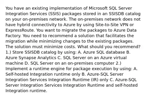 You have an existing implementation of Microsoft SQL Server Integration Services (SSIS) packages stored in an SSISDB catalog on your on-premises network. The on-premises network does not have hybrid connectivity to Azure by using Site-to-Site VPN or ExpressRoute. You want to migrate the packages to Azure Data Factory. You need to recommend a solution that facilitates the migration while minimizing changes to the existing packages. The solution must minimize costs. What should you recommend? 1.) Store SSISDB catalog by using: A. Azure SQL database B. Azure Synapse Analytics C. SQL Server on an Azure virtual machine D. SQL Server on an on-premises computer 2.) Implement a runtime engine for package execution by using: A. Self-hosted Integration runtime only B. Azure-SQL Server Integration Services Integration Runtime (IR) only C. Azure-SQL Server Integration Services Integration Runtime and self-hosted Integration runtime.