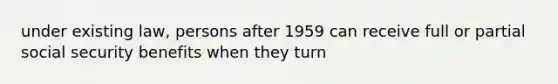 under existing law, persons after 1959 can receive full or partial social security benefits when they turn