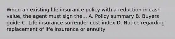 When an existing life insurance policy with a reduction in cash value, the agent must sign the... A. Policy summary B. Buyers guide C. Life insurance surrender cost index D. Notice regarding replacement of life insurance or annuity