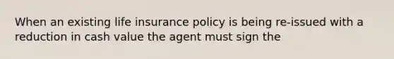 When an existing life insurance policy is being re-issued with a reduction in cash value the agent must sign the