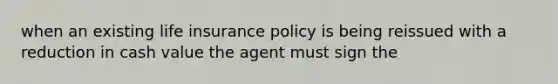 when an existing life insurance policy is being reissued with a reduction in cash value the agent must sign the