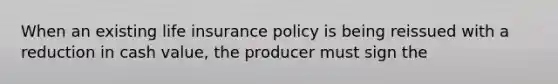 When an existing life insurance policy is being reissued with a reduction in cash value, the producer must sign the