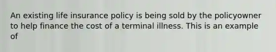 An existing life insurance policy is being sold by the policyowner to help finance the cost of a terminal illness. This is an example of