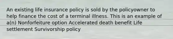 An existing life insurance policy is sold by the policyowner to help finance the cost of a terminal illness. This is an example of a(n) Nonforfeiture option Accelerated death benefit Life settlement Survivorship policy