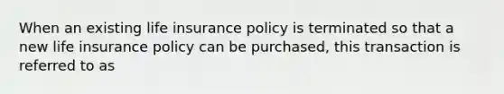 When an existing life insurance policy is terminated so that a new life insurance policy can be purchased, this transaction is referred to as