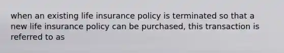 when an existing life insurance policy is terminated so that a new life insurance policy can be purchased, this transaction is referred to as