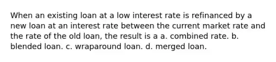 When an existing loan at a low interest rate is refinanced by a new loan at an interest rate between the current market rate and the rate of the old loan, the result is a a. combined rate. b. blended loan. c. wraparound loan. d. merged loan.