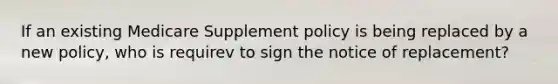 If an existing Medicare Supplement policy is being replaced by a new policy, who is requirev to sign the notice of replacement?