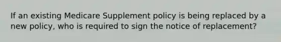 If an existing Medicare Supplement policy is being replaced by a new policy, who is required to sign the notice of replacement?