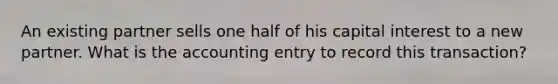 An existing partner sells one half of his capital interest to a new partner. What is the accounting entry to record this transaction?