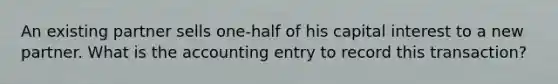 An existing partner sells one-half of his capital interest to a new partner. What is the accounting entry to record this transaction?