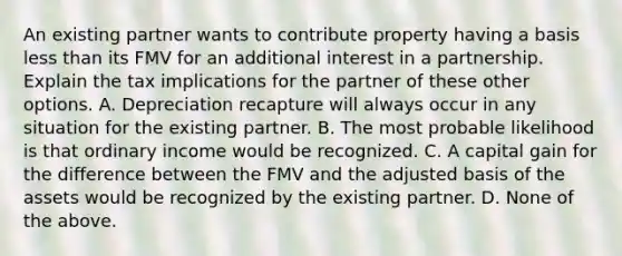 An existing partner wants to contribute property having a basis less than its FMV for an additional interest in a partnership. Explain the tax implications for the partner of these other options. A. Depreciation recapture will always occur in any situation for the existing partner. B. The most probable likelihood is that ordinary income would be recognized. C. A capital gain for the difference between the FMV and the adjusted basis of the assets would be recognized by the existing partner. D. None of the above.