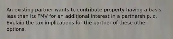 An existing partner wants to contribute property having a basis less than its FMV for an additional interest in a partnership. c. Explain the tax implications for the partner of these other options.