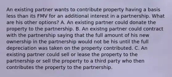 An existing partner wants to contribute property having a basis less than its FMV for an additional interest in a partnership. What are his other​ options? A. An existing partner could donate the property to the partnership. B. An existng partner could contract with the partnership saying that the full amount of his new ownership in the partnership would not be his until the full depreciation was taken on the property contributed. C. An existing partner could sell or lease the property to the partnership or sell the property to a third party who then contributes the property to the partnership.