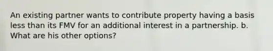 An existing partner wants to contribute property having a basis less than its FMV for an additional interest in a partnership. b. What are his other options?