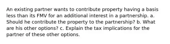 An existing partner wants to contribute property having a basis <a href='https://www.questionai.com/knowledge/k7BtlYpAMX-less-than' class='anchor-knowledge'>less than</a> its FMV for an additional interest in a partnership. a. Should he contribute the property to the partnership? b. What are his other options? c. Explain the tax implications for the partner of these other options.