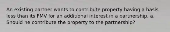 An existing partner wants to contribute property having a basis less than its FMV for an additional interest in a partnership. a. Should he contribute the property to the partnership?