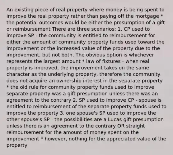 An existing piece of real property where money is being spent to improve the real property rather than paying off the mortgage * the potential outcomes would be either the presumption of a gift or reimbursement There are three scenarios: 1. CP used to improve SP - the community is entitled to reimbursement for either the amount of community property funds used toward the improvement or the increased value of the property due to the improvement, but not both. The obvious option is whichever represents the largest amount * law of fixtures - when real property is improved, the improvement takes on the same character as the underlying property, therefore the community does not acquire an ownership interest in the separate property * the old rule for community property funds used to improve separate property was a gift presumption unless there was an agreement to the contrary 2. SP used to improve CP - spouse is entitled to reimbursement of the separate property funds used to improve the property 3. one spouse's SP used to improve the other spouse's SP - the possibilities are a Lucas gift presumption unless there is an agreement to the contrary OR straight reimbursement for the amount of money spent on the improvement * however, nothing for the appreciated value of the property