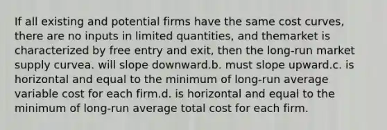 If all existing and potential firms have the same cost curves, there are no inputs in limited quantities, and themarket is characterized by free entry and exit, then the long-run market supply curvea. will slope downward.b. must slope upward.c. is horizontal and equal to the minimum of long-run average variable cost for each firm.d. is horizontal and equal to the minimum of long-run average total cost for each firm.