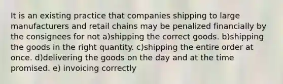 It is an existing practice that companies shipping to large manufacturers and retail chains may be penalized financially by the consignees for not a)shipping the correct goods. b)shipping the goods in the right quantity. c)shipping the entire order at once. d)delivering the goods on the day and at the time promised. e) invoicing correctly