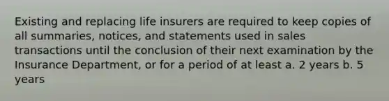 Existing and replacing life insurers are required to keep copies of all summaries, notices, and statements used in sales transactions until the conclusion of their next examination by the Insurance Department, or for a period of at least a. 2 years b. 5 years