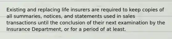 Existing and replacing life insurers are required to keep copies of all summaries, notices, and statements used in sales transactions until the conclusion of their next examination by the Insurance Department, or for a period of at least.