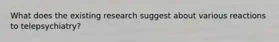 What does the existing research suggest about various reactions to telepsychiatry?