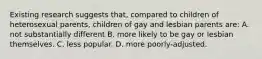 Existing research suggests that, compared to children of heterosexual parents, children of gay and lesbian parents are: A. not substantially different B. more likely to be gay or lesbian themselves. C. less popular. D. more poorly-adjusted.