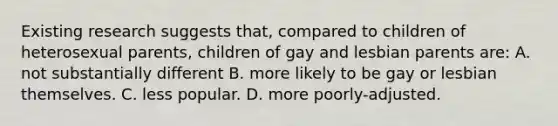 Existing research suggests that, compared to children of heterosexual parents, children of gay and lesbian parents are: A. not substantially different B. more likely to be gay or lesbian themselves. C. less popular. D. more poorly-adjusted.