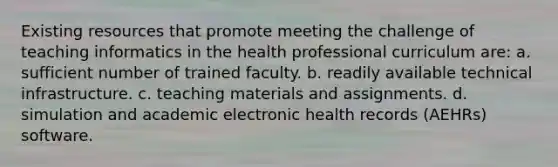 Existing resources that promote meeting the challenge of teaching informatics in the health professional curriculum are: a. sufficient number of trained faculty. b. readily available technical infrastructure. c. teaching materials and assignments. d. simulation and academic electronic health records (AEHRs) software.